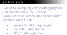 ab April 2009 Zyklische Reinigung von Abluftaggregaten und Kanlen bei ARA - Service Grokchen an verschiedenen Standorten im Rhein-Main-Gebiet.  	jeweils 2-3 Abluftaggregate 	ca. 200 m Abluftkanal 	10 - 15 Abzughauben