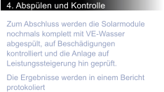 4. Absplen und Kontrolle Zum Abschluss werden die Solarmodule nochmals komplett mit VE-Wasser abgesplt, auf Beschdigungen kontrolliert und die Anlage auf Leistungssteigerung hin geprft.  Die Ergebnisse werden in einem Bericht protokoliert