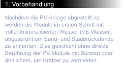 1. Vorbehandlung Nachdem die PV-Anlage abgestellt ist, werden die Module im ersten Schritt mit vollentmineralisierten Wasser (VE-Wasser) abgesprht um Sand- und Staubrckstnde zu entfernen. Dies geschieht ohne direkte Berhrung der PV-Module mit Brsten oder hnlichem, um Kratzer zu vermeiden.