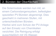 2. Brsten der Oberflchen Die Solarmodule werden nun mit, an einem Carbonstangensystem, befestigten speziellen PV-Brsten abgereinigt. Dies geschieht in mehreren Stufen, mit unterschiedlichen Brsten. Hierbei wird zum Schutz der PV-Anlage auf den Einsatz von Chemikalien verzichtet. Die Reinigung erfolgt ausschlielich mit VE-Wasser.