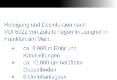 Dezember 2009 Reinigung und Desinfektion nach  VDI 6022 von Zuluftanlagen im Junghof in Frankfurt am Main. 	ca. 8.000 m Rohr und Kanalleitungen 	ca. 10.000 qm belfteter Doppelboden 	6 Umluftanlagaen